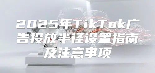 2025年TikTok广告投放半径设置指南及注意事项