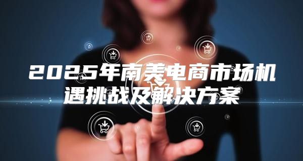 2025年南美电商市场机遇挑战及解决方案