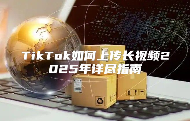 TikTok如何上传长视频2025年详尽指南