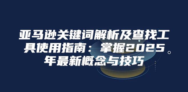 亚马逊关键词解析及查找工具使用指南：掌握2025年最新概念与技巧