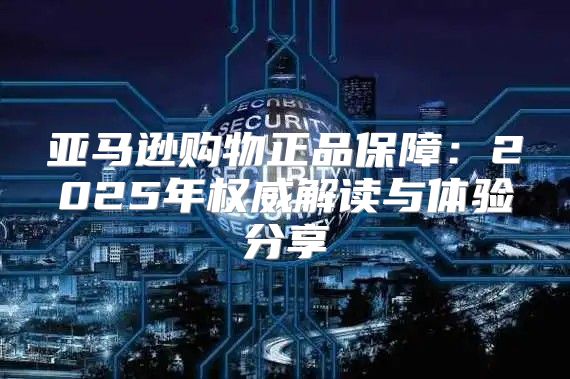 亚马逊购物正品保障：2025年权威解读与体验分享