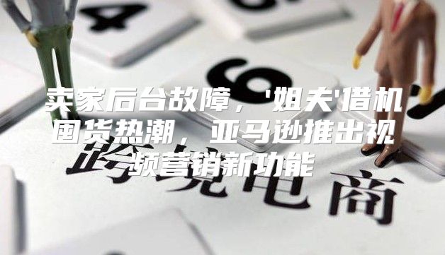 卖家后台故障，'姐夫'借机囤货热潮，亚马逊推出视频营销新功能