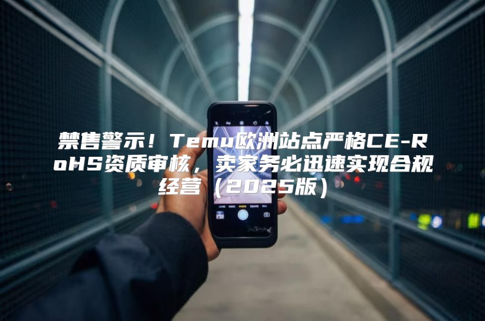 禁售警示！Temu欧洲站点严格CE-RoHS资质审核，卖家务必迅速实现合规经营2025版
