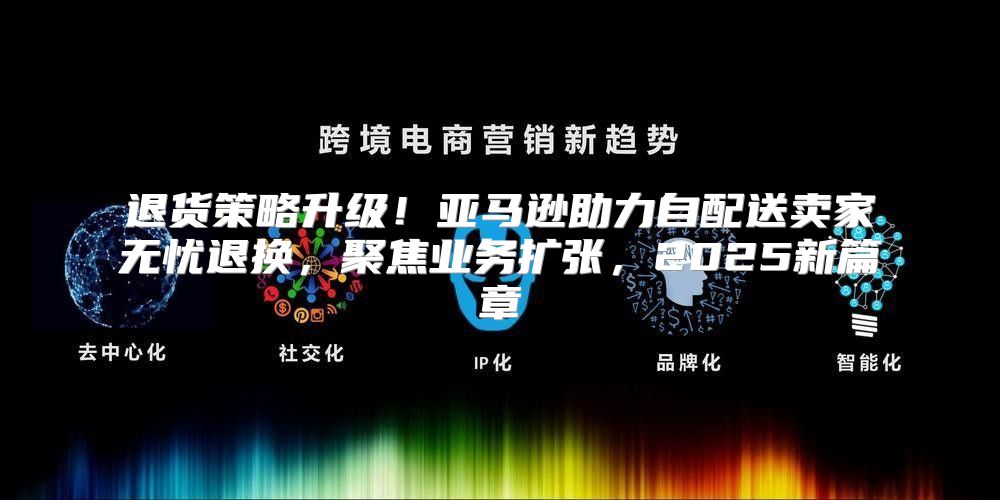 退货策略升级！亚马逊助力自配送卖家无忧退换，聚焦业务扩张，2025新篇章