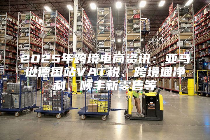 2025年跨境电商资讯：亚马逊德国站VAT税、跨境通净利、顺丰新零售等
