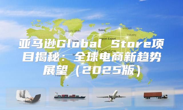 亚马逊Global Store项目揭秘：全球电商新趋势展望2025版