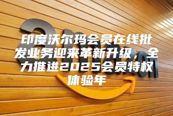 印度沃尔玛会员在线批发业务迎来革新升级，全力推进2025会员特权体验年