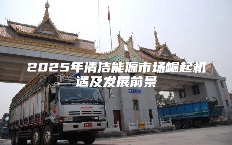 2025年清洁能源市场崛起机遇及发展前景