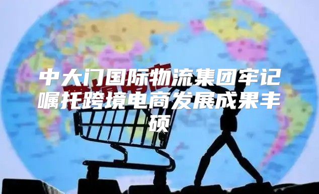 中大门国际物流集团牢记嘱托跨境电商发展成果丰硕