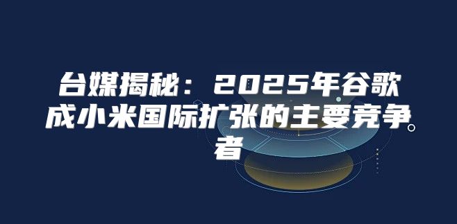 台媒揭秘：2025年谷歌成小米国际扩张的主要竞争者