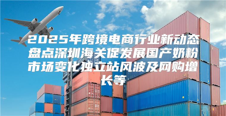 2025年跨境电商行业新动态盘点深圳海关促发展国产奶粉市场变化独立站风波及网购增长等