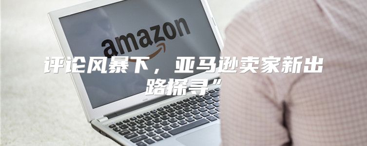 评论风暴下，亚马逊卖家新出路探寻”