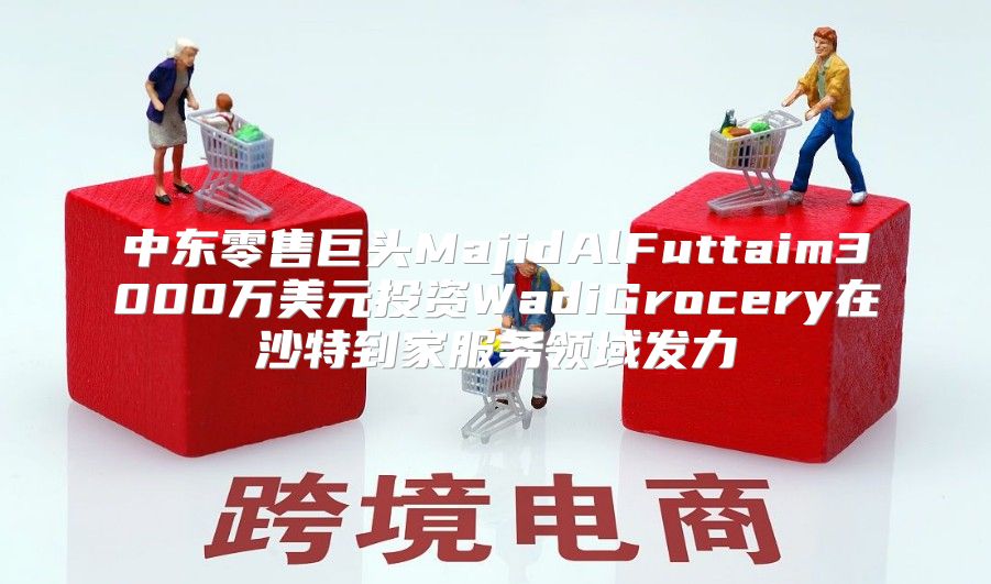 中东零售巨头MajidAlFuttaim3000万美元投资WadiGrocery在沙特到家服务领域发力