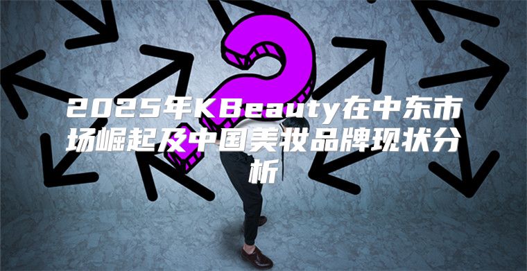 2025年KBeauty在中东市场崛起及中国美妆品牌现状分析