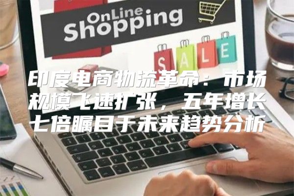 印度电商物流革命：市场规模飞速扩张，五年增长七倍瞩目于未来趋势分析