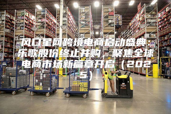 风口星网跨境电商启动盛典：乐歌股份终止并购，聚焦全球电商市场新篇章开启2025