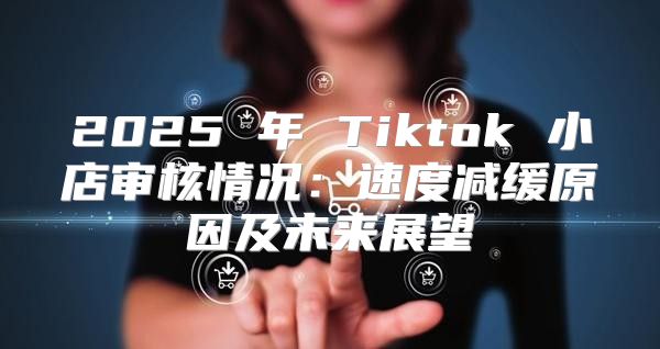 2025 年 Tiktok 小店审核情况：速度减缓原因及未来展望