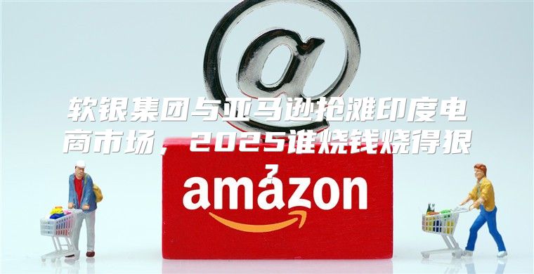 软银集团与亚马逊抢滩印度电商市场，2025谁烧钱烧得狠？