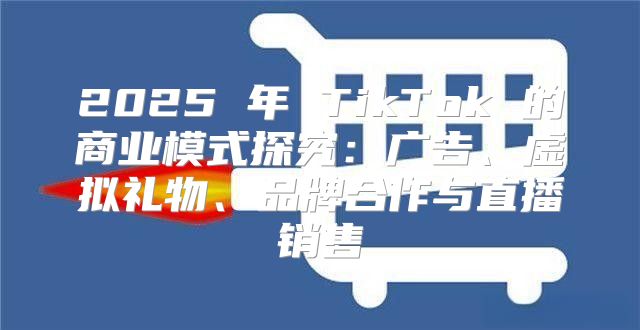 2025 年 TikTok 的商业模式探究：广告、虚拟礼物、品牌合作与直播销售