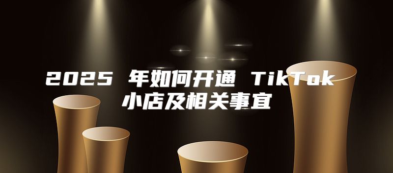 2025 年如何开通 TikTok 小店及相关事宜