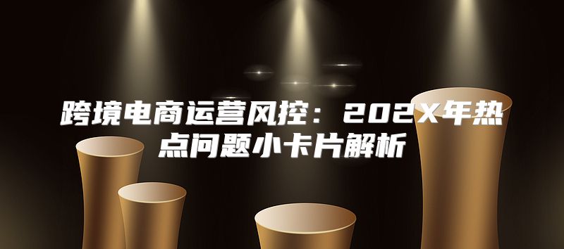 跨境电商运营风控：202X年热点问题小卡片解析