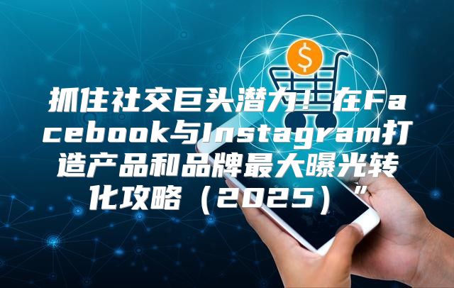 抓住社交巨头潜力！在Facebook与Instagram打造产品和品牌最大曝光转化攻略2025”