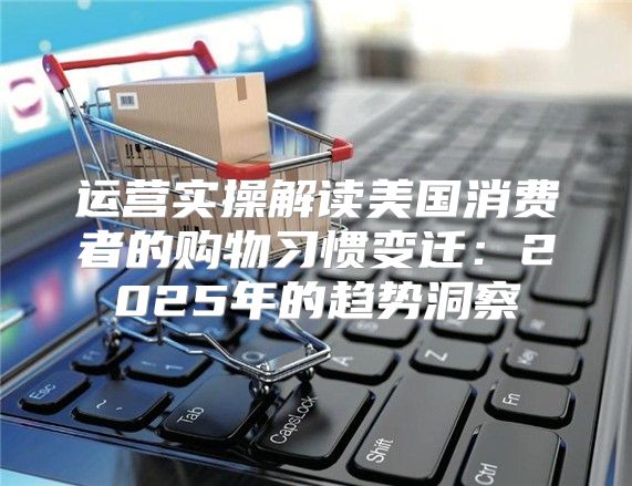 运营实操解读美国消费者的购物习惯变迁：2025年的趋势洞察
