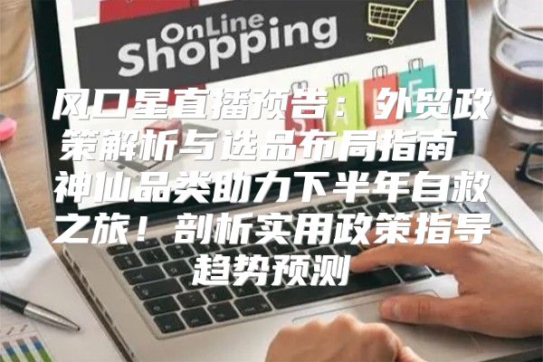 风口星直播预告：外贸政策解析与选品布局指南 神仙品类助力下半年自救之旅！剖析实用政策指导趋势预测
