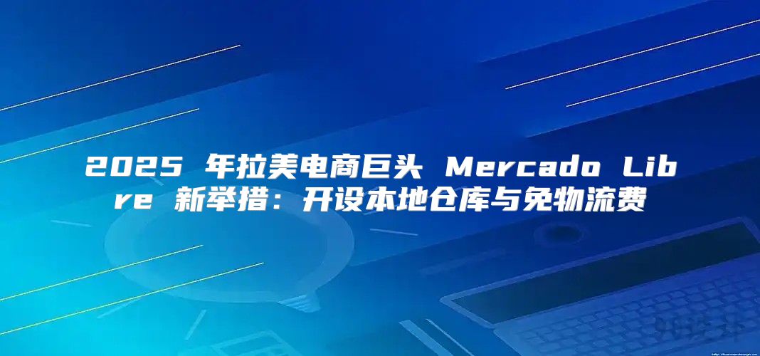 2025 年拉美电商巨头 Mercado Libre 新举措：开设本地仓库与免物流费