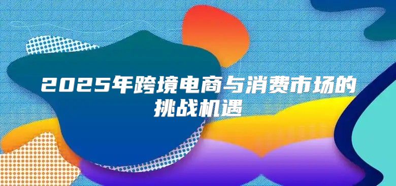 2025年跨境电商与消费市场的挑战机遇