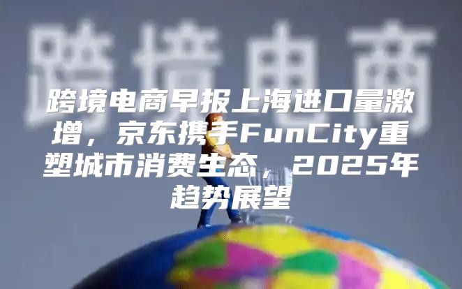 跨境电商早报上海进口量激增，京东携手FunCity重塑城市消费生态，2025年趋势展望