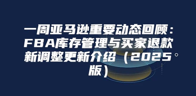 一周亚马逊重要动态回顾：FBA库存管理与买家退款新调整更新介绍2025版