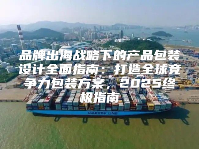 品牌出海战略下的产品包装设计全面指南：打造全球竞争力包装方案，2025终极指南