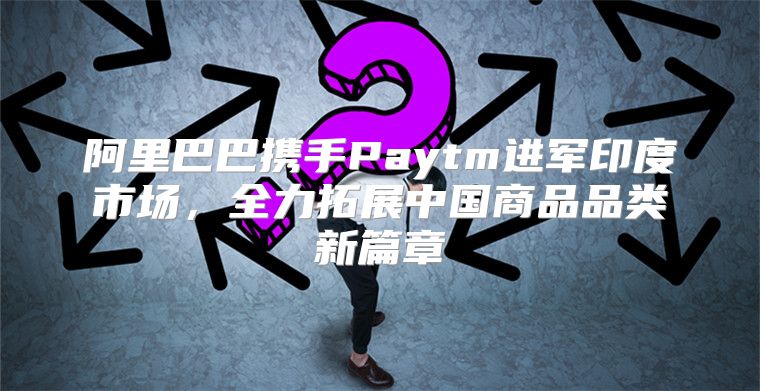 阿里巴巴携手Paytm进军印度市场，全力拓展中国商品品类新篇章