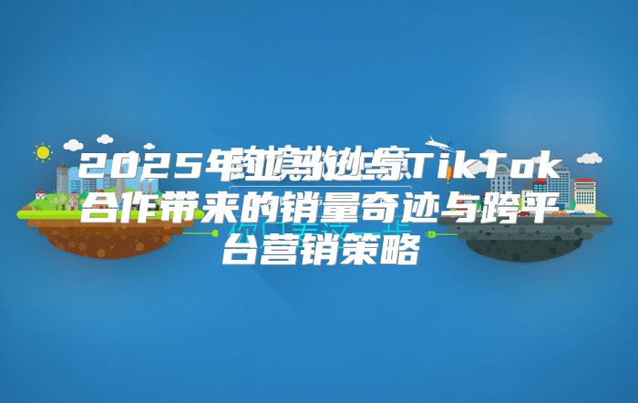 2025年亚马逊与TikTok合作带来的销量奇迹与跨平台营销策略