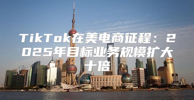 TikTok在美电商征程：2025年目标业务规模扩大十倍