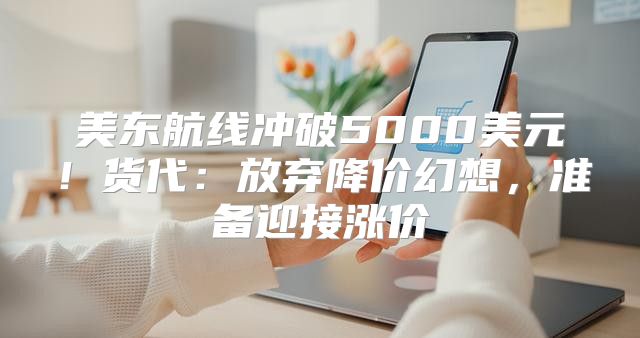 美东航线冲破5000美元！货代：放弃降价幻想，准备迎接涨价