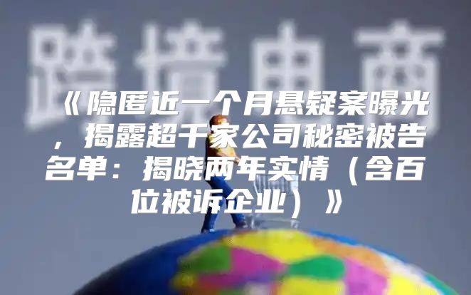 隐匿近一个月悬疑案曝光，揭露超千家公司秘密被告名单：揭晓两年实情含百位被诉企业