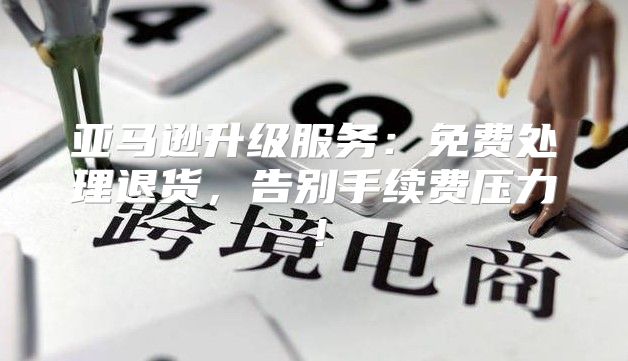 亚马逊升级服务：免费处理退货，告别手续费压力！