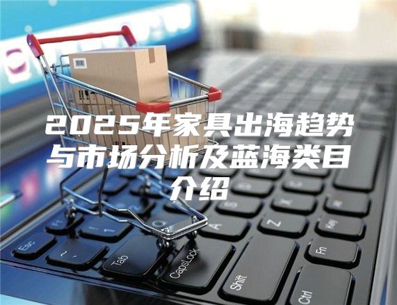 2025年家具出海趋势与市场分析及蓝海类目介绍