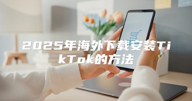 2025年海外下载安装TikTok的方法