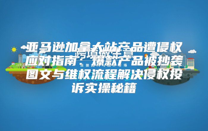 亚马逊加拿大站产品遭侵权应对指南：爆款产品被抄袭图文与维权流程解决侵权投诉实操秘籍