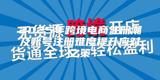 2025年跨境电商注册潮及账号注册难度提升应对之策