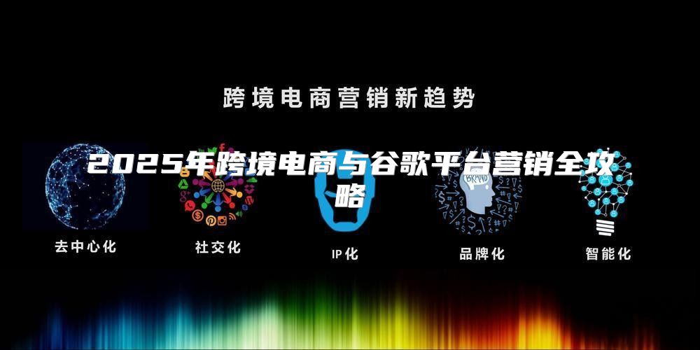 2025年跨境电商与谷歌平台营销全攻略