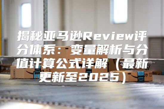 揭秘亚马逊Review评分体系：变量解析与分值计算公式详解最新更新至2025