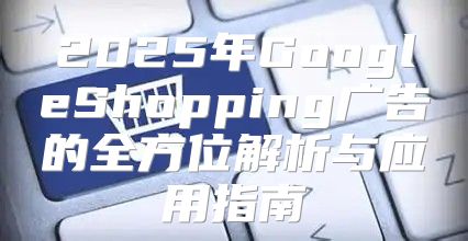 2025年GoogleShopping广告的全方位解析与应用指南