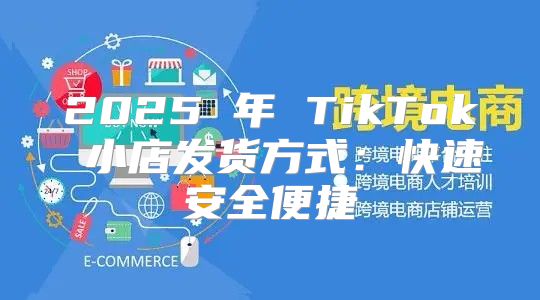 2025 年 TikTok 小店发货方式：快速安全便捷