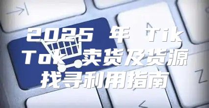 2025 年 TikTok 卖货及货源找寻利用指南
