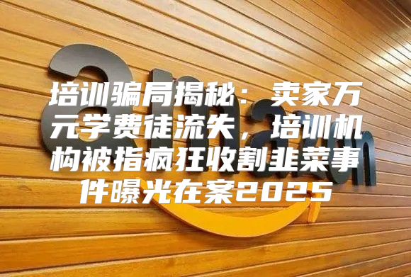 培训骗局揭秘：卖家万元学费徒流失，培训机构被指疯狂收割韭菜事件曝光在案2025