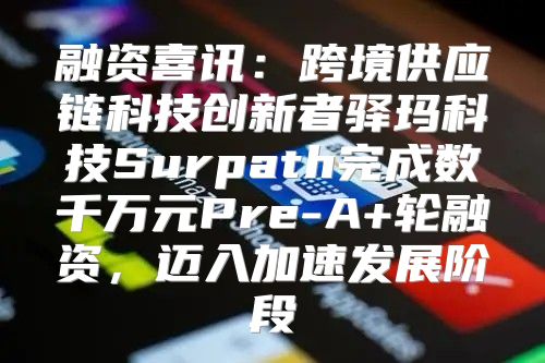 融资喜讯：跨境供应链科技创新者驿玛科技Surpath完成数千万元Pre-A+轮融资，迈入加速发展阶段